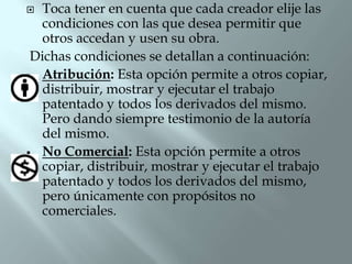  Toca tener en cuenta que cada creador elije las
  condiciones con las que desea permitir que
  otros accedan y usen su obra.
 Dichas condiciones se detallan a continuación:
 Atribución: Esta opción permite a otros copiar,
  distribuir, mostrar y ejecutar el trabajo
  patentado y todos los derivados del mismo.
  Pero dando siempre testimonio de la autoría
  del mismo.
 No Comercial: Esta opción permite a otros
  copiar, distribuir, mostrar y ejecutar el trabajo
  patentado y todos los derivados del mismo,
  pero únicamente con propósitos no
  comerciales.
 