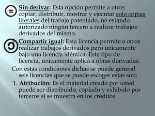   Sin derivar: Esta opción permite a otros
   copiar, distribuir, mostrar y ejecutar solo copias
   literales del trabajo patentado, no estando
   autorizado ningún tercero a realizar trabajos
   derivados del mismo.
 Compartir igual: Esta licencia permite a otros
   realizar trabajos derivados pero únicamente
   bajo una licencia idéntica. Este tipo de
   licencia, únicamente aplica a obras derivadas.
Con estas condiciones dichas se puede general
   seis licencias que se puede escoger estas son:
1. Atribución: Es el material creado por usted
   puede ser distribuido, copiado y exhibido por
   terceros si se muestra en los créditos.
 