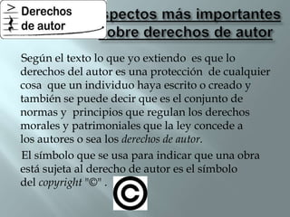 Según el texto lo que yo extiendo es que lo
derechos del autor es una protección de cualquier
cosa que un individuo haya escrito o creado y
también se puede decir que es el conjunto de
normas y principios que regulan los derechos
morales y patrimoniales que la ley concede a
los autores o sea los derechos de autor.
El símbolo que se usa para indicar que una obra
está sujeta al derecho de autor es el símbolo
del copyright "©" .
 