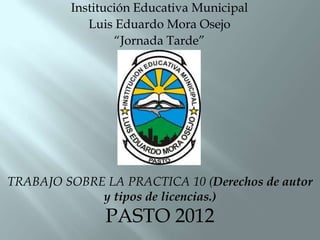 Institución Educativa Municipal
            Luis Eduardo Mora Osejo
                 “Jornada Tarde”




TRABAJO SOBRE LA PRACTICA 10 (Derechos de autor
             y tipos de licencias.)
               PASTO 2012
 