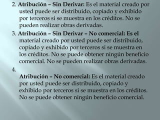 2. Atribución – Sin Derivar: Es el material creado por
   usted puede ser distribuido, copiado y exhibido
   por terceros si se muestra en los créditos. No se
   pueden realizar obras derivadas.
3. Atribución – Sin Derivar – No comercial: Es el
   material creado por usted puede ser distribuido,
   copiado y exhibido por terceros si se muestra en
   los créditos. No se puede obtener ningún beneficio
   comercial. No se pueden realizar obras derivadas.
4.
   Atribución – No comercial: Es el material creado
   por usted puede ser distribuido, copiado y
   exhibido por terceros si se muestra en los créditos.
   No se puede obtener ningún beneficio comercial.
 