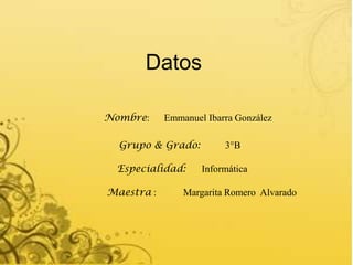 Datos

Nombre:     Emmanuel Ibarra González

  Grupo & Grado:         3°B

  Especialidad:     Informática

Maestra :       Margarita Romero Alvarado
 