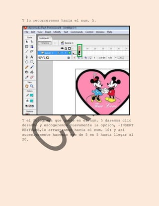Y lo recorreremos hacia el num. 5.




Y el fotograma que quede en el num. 5 daremos clic
derecho y escogeremos nuevamente la opcion, -INSERT
KEYFRAME,lo arrastramos hacia el num. 10; y asi
sucesivamente haremos eso de 5 en 5 hasta llegar al
20.
 