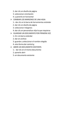 2.-dar clic en diseño de página
  3.-seleccionar orientación
  4.-y ponerlo en horizontal
 CAMBIAR LOS MARGENES DE UNA HOJA
  1.- dar clic en la barra de herramientas estándar
  2.-dar clic en diseño de página
  3.-seleccionar márgenes
  4.-dar clic en personalizar elije lo que requieras
 GUARDAR UN DOCUMENTO POR PRIMERA VEZ
  1.-hir a la barra estándar
  2.-dar en archivo
  3.-guardar y seleccionar el nombre elegido
  4.-otra forma dar control g
 ABRIR UN DOCUMENTO EXISTENTE.
  1.- dar clic en el mismo documento
  2.-ponerle abrir
  3.-en documento existente
 