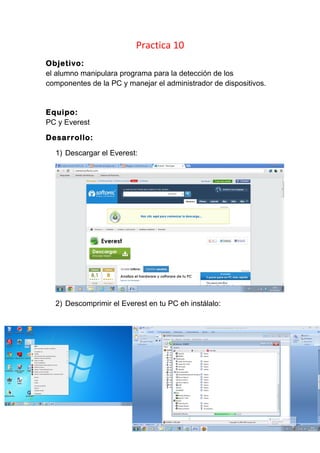 Practica 10
Objetivo:
el alumno manipulara programa para la detección de los
componentes de la PC y manejar el administrador de dispositivos.
Equipo:
PC y Everest
Desarrollo:
1) Descargar el Everest:
2) Descomprimir el Everest en tu PC eh instálalo: