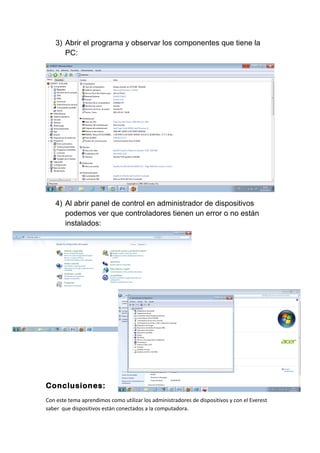 3) Abrir el programa y observar los componentes que tiene la
PC:
4) Al abrir panel de control en administrador de dispositivos
podemos ver que controladores tienen un error o no están
instalados:
Conclusiones:
Con este tema aprendimos como utilizar los administradores de dispositivos y con el Everest
saber que dispositivos están conectados a la computadora.