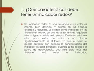 1. ¿Qué características debe
tener un indicador redox?
 Un indicador redox es una sustancia cuyo color es
intenso, bien definido, y distinto en sus estados
oxidado y reducido. Se utilizan como indicador en las
titulaciones redox, ya que estas sustancias requieren
sólo un ligero cambio en la proporción de un estado u
otro, para variar de color, y no alteran
significativamente el titulante, ya que el color se
puede apreciar aún cuando la concentración del
indicador es baja. Entonces, cuando se ha llegado al
punto de equivalencia, una sola gota más del
titulante
hará
variar
al
indicador.

 