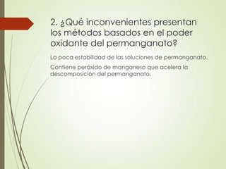 2. ¿Qué inconvenientes presentan
los métodos basados en el poder
oxidante del permanganato?
La poca estabilidad de las soluciones de permanganato.
Contiene peróxido de manganeso que acelera la
descomposición del permanganato.

 