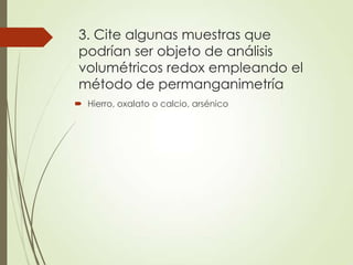 3. Cite algunas muestras que
podrían ser objeto de análisis
volumétricos redox empleando el
método de permanganimetría
 Hierro, oxalato o calcio, arsénico

 