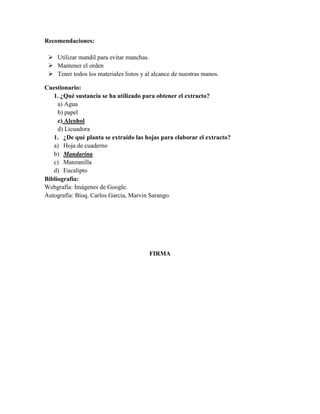 Recomendaciones:
 Utilizar mandil para evitar manchas.
 Mantener el orden
 Tener todos los materiales listos y al alcance de nuestras manos.
Cuestionario:
1. ¿Qué sustancia se ha utilizado para obtener el extracto?
a) Agua
b) papel
c) Alcohol
d) Licuadora
1. ¿De qué planta se extraído las hojas para elaborar el extracto?
a) Hoja de cuaderno
b) Mandarina
c) Manzanilla
d) Eucalipto
Bibliografía:
Webgrafía: Imágenes de Google.
Autografía: Bioq. Carlos García, Marvin Sarango.

FIRMA

 