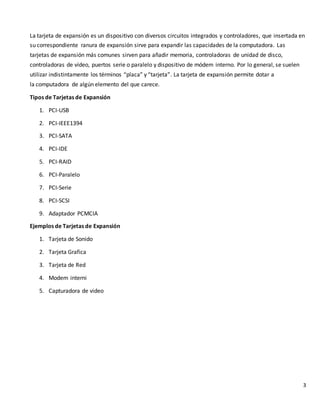 3
La tarjeta de expansión es un dispositivo con diversos circuitos integrados y controladores, que insertada en
su correspondiente ranura de expansión sirve para expandir las capacidades de la computadora. Las
tarjetas de expansión más comunes sirven para añadir memoria, controladoras de unidad de disco,
controladoras de vídeo, puertos serie o paralelo y dispositivo de módem interno. Por lo general, se suelen
utilizar indistintamente los términos “placa” y “tarjeta”. La tarjeta de expansión permite dotar a
la computadora de algún elemento del que carece.
Tipos de Tarjetas de Expansión
1. PCI-USB
2. PCI-IEEE1394
3. PCI-SATA
4. PCI-IDE
5. PCI-RAID
6. PCI-Paralelo
7. PCI-Serie
8. PCI-SCSI
9. Adaptador PCMCIA
Ejemplos de Tarjetas de Expansión
1. Tarjeta de Sonido
2. Tarjeta Grafica
3. Tarjeta de Red
4. Modem interni
5. Capturadora de video