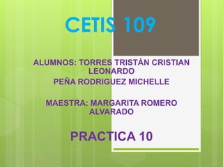 CETIS 109
ALUMNOS: TORRES TRISTÁN CRISTIAN
LEONARDO
PEÑA RODRIGUEZ MICHELLE
MAESTRA: MARGARITA ROMERO
ALVARADO
PRACTICA 10
 