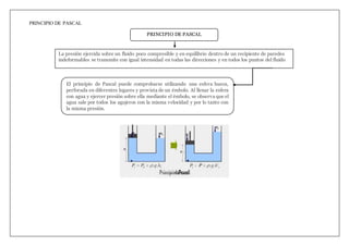 PRINCIPIO DE PASCAL
PRINCIPIO DE PASCAL
El principio de Pascal puede comprobarse utilizando una esfera hueca,
perforada en diferentes lugares y provista de un émbolo. Al llenar la esfera
con agua y ejercer presión sobre ella mediante el émbolo, se observa que el
agua sale por todos los agujeros con la misma velocidad y por lo tanto con
la misma presión.
La presión ejercida sobre un fluido poco compresible y en equilibrio dentro de un recipiente de paredes
indeformables se transmite con igual intensidad en todas las direcciones y en todos los puntos del fluido
 