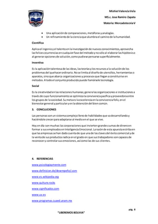 Mishiel ValenciaVela
MS.c. Jose Ramiro Zapata
Materia: MercadotecniaV
pág. 8
“LIBEREMOS BOLIVIA”
 Una aplicaciónde comparaciones,metáforasyanalogías.
 Un refinamientode lacienciaque alumbrael caminode lahumanidad.
Científica
Aplicael ingenioyel talentoenlainvestigaciónde nuevosconocimientos,aprovecha
lasfelicesocurrenciasencualquierfase del métodoynosóloal elaborarlashipótesiso
al generaropcionesde solución,comopudiese pensarse superficialmente.
Inventiva
Es la aplicacióntalentosade lasideas,lasteoríasylosrecursosa la soluciónde los
problemasdel quehacerordinario.Nose limitaal diseñode utensilios,herramientaso
aparatos,sinoque abarca organizacionesyprocesosque lleganaconstituirse en
métodos.A todoel conjuntoproducidopuede llamársele tecnología.
Social
Es la creatividadenlasrelacioneshumanas;generalasorganizacionese institucionesa
travésde cuyo funcionamientose optimizalaconvivenciapacíficayproveedoraentre
losgruposde lasociedad.Sumetaes laexcelenciaenlaconvivenciafeliz,enel
bienestargeneral yparticularyenlaobtencióndel biencomún.
3. CONCLUCIONES
Las personassonun sistemacomplejollenode habilidadesque vadesarrollandoy
haciéndole crecerparaadaptarse al medioenel que se vive.
Hoy endía sonmuchas lascorporacionesque inviertengrandessumasde dineroen
formar a susempleadosenInteligencia Emocional.Larazónde esta apuestaestribaen
que lasempresasse han dadocuentade que unade lasclavesdel éxitocomercial yde
la ventade susproductosradica enel grado en que sustrabajadoressoncapacesde
reconocery controlarsusemociones,asícomolas de sus clientes.
4. REFERENCIAS
www.psicologiaymente.com
www.definicion.de/desempeño/.com
www.es.wikipedia.org
www.qulture.rocks
www.significados.com
www.uv.es
www.programas.cuaed.unam.mx
 