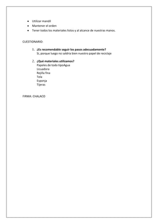 Utilizar mandil
Mantener el orden
Tener todos los materiales listos y al alcance de nuestras manos.

CUESTIONARIO:
1. ¿Es recomendable seguir los pasos adecuadamente?
Si, porque luego no saldria bien nuestro papel de reciclaje
2. ¿Qué materiales utilizamos?
Papeles de todo tipoAgua
Licuadora
Rejilla fina
Tela
Esponja
Tijeras

FIRMA: CHALACO

 
