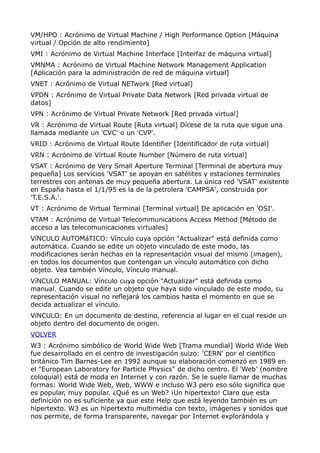 VM/HPO : Acrónimo de Virtual Machine / High Performance Option [Máquina
virtual / Opción de alto rendimiento]
VMI : Acrónimo de Virtual Machine Interface [Interfaz de máquina virtual]
VMNMA : Acrónimo de Virtual Machine Network Management Application
[Aplicación para la administración de red de máquina virtual]
VNET : Acrónimo de Virtual NETwork [Red virtual]
VPDN : Acrónimo de Virtual Private Data Network [Red privada virtual de
datos]
VPN : Acrónimo de Virtual Private Network [Red privada virtual]
VR : Acrónimo de Virtual Route [Ruta virtual] Dícese de la ruta que sigue una
llamada mediante un 'CVC' o un 'CVP'.
VRID : Acrónimo de Virtual Route Identifier [Identificador de ruta virtual]
VRN : Acrónimo de Virtual Route Number [Número de ruta virtual]
VSAT : Acrónimo de Very Small Aperture Terminal [Terminal de abertura muy
pequeña] Los servicios 'VSAT' se apoyan en satélites y estaciones terminales
terrestres con antenas de muy pequeña abertura. La única red 'VSAT' existente
en España hasta el 1/1/95 es la de la petrolera 'CAMPSA', construida por
'T.E.S.A.'.
VT : Acrónimo de Virtual Terminal [Terminal virtual] De aplicación en 'OSI'.
VTAM : Acrónimo de Virtual Telecommunications Access Method [Método de
acceso a las telecomunicaciones virtuales]
VíNCULO AUTOMáTICO: Vínculo cuya opción "Actualizar" está definida como
automática. Cuando se edite un objeto vinculado de este modo, las
modificaciones serán hechas en la representación visual del mismo (imagen),
en todos los documentos que contengan un vínculo automático con dicho
objeto. Vea también Vínculo, Vínculo manual.
VíNCULO MANUAL: Vínculo cuya opción "Actualizar" está definida como
manual. Cuando se edite un objeto que haya sido vinculado de este modo, su
representación visual no reflejará los cambios hasta el momento en que se
decida actualizar el vínculo.
VíNCULO: En un documento de destino, referencia al lugar en el cual reside un
objeto dentro del documento de origen.
VOLVER
W3 : Acrónimo simbólico de World Wide Web [Trama mundial] World Wide Web
fue desarrollado en el centro de investigación suizo: 'CERN' por el científico
británico Tim Barnes-Lee en 1992 aunque su elaboración comenzó en 1989 en
el "European Laboratory for Particle Physics" de dicho centro. El 'Web' (nombre
coloquial) está de moda en Internet y con razón. Se le suele llamar de muchas
formas: World Wide Web, Web, WWW e incluso W3 pero eso sólo significa que
es popular, muy popular. ¿Qué es un Web? ¡Un hipertexto! Claro que esta
definición no es suficiente ya que este Help que está leyendo también es un
hipertexto. W3 es un hipertexto multimedia con texto, imágenes y sonidos que
nos permite, de forma transparente, navegar por Internet explorándola y
 