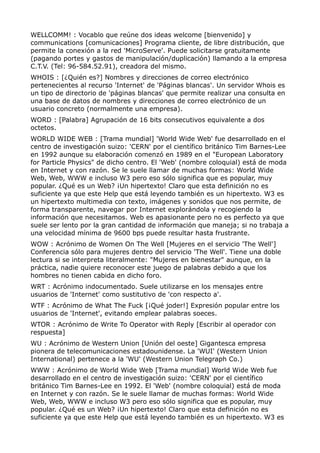WELLCOMM! : Vocablo que reúne dos ideas welcome [bienvenido] y
communications [comunicaciones] Programa cliente, de libre distribución, que
permite la conexión a la red 'MicroServe'. Puede solicitarse gratuitamente
(pagando portes y gastos de manipulación/duplicación) llamando a la empresa
C.T.V. (Tel: 96-584.52.91), creadora del mismo.
WHOIS : [¿Quién es?] Nombres y direcciones de correo electrónico
pertenecientes al recurso 'Internet' de 'Páginas blancas'. Un servidor Whois es
un tipo de directorio de 'páginas blancas' que permite realizar una consulta en
una base de datos de nombres y direcciones de correo electrónico de un
usuario concreto (normalmente una empresa).
WORD : [Palabra] Agrupación de 16 bits consecutivos equivalente a dos
octetos.
WORLD WIDE WEB : [Trama mundial] 'World Wide Web' fue desarrollado en el
centro de investigación suizo: 'CERN' por el científico británico Tim Barnes-Lee
en 1992 aunque su elaboración comenzó en 1989 en el "European Laboratory
for Particle Physics" de dicho centro. El 'Web' (nombre coloquial) está de moda
en Internet y con razón. Se le suele llamar de muchas formas: World Wide
Web, Web, WWW e incluso W3 pero eso sólo significa que es popular, muy
popular. ¿Qué es un Web? ¡Un hipertexto! Claro que esta definición no es
suficiente ya que este Help que está leyendo también es un hipertexto. W3 es
un hipertexto multimedia con texto, imágenes y sonidos que nos permite, de
forma transparente, navegar por Internet explorándola y recogiendo la
información que necesitamos. Web es apasionante pero no es perfecto ya que
suele ser lento por la gran cantidad de información que maneja; si no trabaja a
una velocidad mínima de 9600 bps puede resultar hasta frustrante.
WOW : Acrónimo de Women On The Well [Mujeres en el servicio 'The Well']
Conferencia sólo para mujeres dentro del servicio 'The Well'. Tiene una doble
lectura si se interpreta literalmente: "Mujeres en bienestar" aunque, en la
práctica, nadie quiere reconocer este juego de palabras debido a que los
hombres no tienen cabida en dicho foro.
WRT : Acrónimo indocumentado. Suele utilizarse en los mensajes entre
usuarios de 'Internet' como sustitutivo de 'con respecto a'.
WTF : Acrónimo de What The Fuck [¡Qué joder!] Expresión popular entre los
usuarios de 'Internet', evitando emplear palabras soeces.
WTOR : Acrónimo de Write To Operator with Reply [Escribir al operador con
respuesta]
WU : Acrónimo de Western Union [Unión del oeste] Gigantesca empresa
pionera de telecomunicaciones estadounidense. La 'WUI' (Western Union
International) pertenece a la 'WU' (Western Union Telegraph Co.)
WWW : Acrónimo de World Wide Web [Trama mundial] World Wide Web fue
desarrollado en el centro de investigación suizo: 'CERN' por el científico
británico Tim Barnes-Lee en 1992. El 'Web' (nombre coloquial) está de moda
en Internet y con razón. Se le suele llamar de muchas formas: World Wide
Web, Web, WWW e incluso W3 pero eso sólo significa que es popular, muy
popular. ¿Qué es un Web? ¡Un hipertexto! Claro que esta definición no es
suficiente ya que este Help que está leyendo también es un hipertexto. W3 es
 