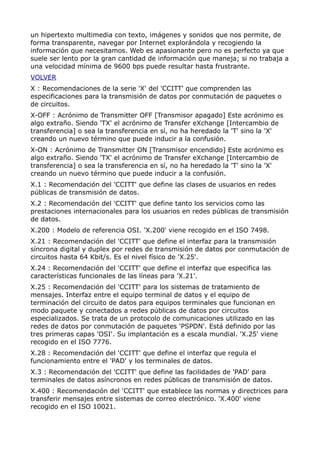 un hipertexto multimedia con texto, imágenes y sonidos que nos permite, de
forma transparente, navegar por Internet explorándola y recogiendo la
información que necesitamos. Web es apasionante pero no es perfecto ya que
suele ser lento por la gran cantidad de información que maneja; si no trabaja a
una velocidad mínima de 9600 bps puede resultar hasta frustrante.
VOLVER
X : Recomendaciones de la serie 'X' del 'CCITT' que comprenden las
especificaciones para la transmisión de datos por conmutación de paquetes o
de circuitos.
X-OFF : Acrónimo de Transmitter OFF [Transmisor apagado] Este acrónimo es
algo extraño. Siendo 'TX' el acrónimo de Transfer eXchange [Intercambio de
transferencia] o sea la transferencia en sí, no ha heredado la 'T' sino la 'X'
creando un nuevo término que puede inducir a la confusión.
X-ON : Acrónimo de Transmitter ON [Transmisor encendido] Este acrónimo es
algo extraño. Siendo 'TX' el acrónimo de Transfer eXchange [Intercambio de
transferencia] o sea la transferencia en sí, no ha heredado la 'T' sino la 'X'
creando un nuevo término que puede inducir a la confusión.
X.1 : Recomendación del 'CCITT' que define las clases de usuarios en redes
públicas de transmisión de datos.
X.2 : Recomendación del 'CCITT' que define tanto los servicios como las
prestaciones internacionales para los usuarios en redes públicas de transmisión
de datos.
X.200 : Modelo de referencia OSI. 'X.200' viene recogido en el ISO 7498.
X.21 : Recomendación del 'CCITT' que define el interfaz para la transmisión
síncrona digital y duplex por redes de transmisión de datos por conmutación de
circuitos hasta 64 Kbit/s. Es el nivel físico de 'X.25'.
X.24 : Recomendación del 'CCITT' que define el interfaz que especifica las
características funcionales de las líneas para 'X.21'.
X.25 : Recomendación del 'CCITT' para los sistemas de tratamiento de
mensajes. Interfaz entre el equipo terminal de datos y el equipo de
terminación del circuito de datos para equipos terminales que funcionan en
modo paquete y conectados a redes públicas de datos por circuitos
especializados. Se trata de un protocolo de comunicaciones utilizado en las
redes de datos por conmutación de paquetes 'PSPDN'. Está definido por las
tres primeras capas 'OSI'. Su implantación es a escala mundial. 'X.25' viene
recogido en el ISO 7776.
X.28 : Recomendación del 'CCITT' que define el interfaz que regula el
funcionamiento entre el 'PAD' y los terminales de datos.
X.3 : Recomendación del 'CCITT' que define las facilidades de 'PAD' para
terminales de datos asíncronos en redes públicas de transmisión de datos.
X.400 : Recomendación del 'CCITT' que establece las normas y directrices para
transferir mensajes entre sistemas de correo electrónico. 'X.400' viene
recogido en el ISO 10021.
 