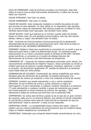 COLA DE IMPRESIóN: Lista de archivos enviados a la impresora. Esta lista
indica el archivo que se está imprimiendo actualmente y cuáles son los que
faltan por imprimir.
COLOR ATENUADO: Vea Color no sólido.
COLOR COMBINADO: Vea Color no sólido.
COLOR NO SóLIDO: Color producido mediante un diseño de puntos de color
que simulan el color deseado. Un color sólido en un dispositivo (por ejemplo,
en un monitor capaz de representar 256 colores) puede ser no-sólido en otro.
También denominado Color atenuado. Vea también Color sólido.
COLOR SóLIDO: Color que aparece en el monitor cuando todos los píxeles
tienen el mismo color. En una pantalla monocromática, solo hay dos colores
sólidos: blanco y negro. Vea también Color no sólido.
COM : Acrónimo de Communications [Comunicaciones] Es la designación
estandarizada de los puertos de comunicaciones serie. Este tema se trata en
profundidad en [EL GLOSARIO INFORMATICO].
COMANDO: Palabra o frase que usualmente se encuentra en un menú y que se
selecciona para llevar a cabo una deteminada acción. Un comando puede
seleccionarse en un menú o escribirse desde el símbolo de MS-DOS. También
puede escribirse un comando en el cuadro de diálogo Ejecutar del
Administrador de archivos o del Administrador de programas.
COMANDOS 'AT' : Conjunto de órdenes estándares conocidas como 'Hayes' (en
reconocimiento al fabricante de módems 'Hayes'). Estos comandos se envían al
módem para que los ejecute y pueda establecer, mantener, optimizar y cortar
la conexión. Se denominan igualmente 'AT' (prefijo de Atención) al comenzar
(casi) todas ellas por dicho prefijo.
COMBINACIóN DE COLORES: Combinación de colores predefinida que utiliza
Windows para los elementos de la pantalla. Es posible seleccionar una
combinación de colores ya existente o crear una mediante el Panel de control.
COMODíN: Carácter que puede representar a uno o varios caracteres
diferentes. En los nombres de archivo, puede utilizarse un signo de
interrogación (?) para representar a cualquier carácter individual y el asterisco
(*) para representar a cualquier carácter o grupo de caracteres que ocupen
esa misma posición en otros nombres de archivo. Por ejemplo, *.EXE
representa a todos los archivos que terminan con la extensión EXE.
COMPARTIDO: Se utiliza este término cuando se da el caso de un gran número
de usuarios, cada uno en un terminal distinto, que utilizan el mismo ordenador,
el cual divide su tiempo entre ellos de modo que da la impresión de que les
está dedicando "toda su atención" a cada uno por separado.
COMPATIBLE HAYES : La compatibilidad Hayes implica dos cosas: 1)Que el
módem use los mismos estándares de comunicaciones que los módems Hayes.
2)Que el módem obedezca los 'comandos AT'.
COMPATIBLE: Ordenador que comparte determinadas características con otro.
 