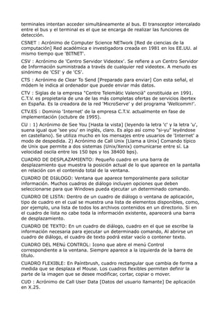 terminales intentan acceder simultáneamente al bus. El transceptor intercalado
entre el bus y el terminal es el que se encarga de realizar las funciones de
detección.
CSNET : Acrónimo de Computer Science NETwork [Red de ciencias de la
computación] Red académica e investigadora creada en 1981 en los EE.UU. al
mismo tiempo que 'BITNET'.
CSV : Acrónimo de 'Centro Servidor Videotex'. Se refiere a un Centro Servidor
de Información suministrada a través de cualquier red videotex. A menudo es
sinónimo de 'CSI' y de 'CS'.
CTS : Acrónimo de Clear To Send [Preparado para enviar] Con esta señal, el
módem le indica al ordenador que puede enviar más datos.
CTV : Siglas de la empresa "Centre Telemàtic Valencià" constituida en 1991.
C.T.V. es propietaria de una de las más completas ofertas de servicios ibertex
en España. Es la creadora de la red 'MicroServe' y del programa 'Wellcomm!'.
CTV.ES : Dominio 'Internet' de la empresa C.T.V. actualmente en fase de
implementación (octubre de 1995).
CU : 1) Acrónimo de See You [Hasta la vista] (leyendo la letra 'c' y la letra 'u',
suena igual que 'see you' en inglés, claro. Es algo así como "si-yu" leyéndose
en castellano). Se utiliza mucho en los mensajes entre usuarios de 'Internet' a
modo de despedida. 2) Acrónimo de Call Unix [Llama a Unix] Comando típico
de Unix que permite a dos sistemas (Unix/Xenix) comunicarse entre sí. La
velocidad oscila entre los 150 bps y los 38400 bps).
CUADRO DE DESPLAZAMIENTO: Pequeño cuadro en una barra de
desplazamiento que muestra la posición actual de lo que aparece en la pantalla
en relación con el contenido total de la ventana.
CUADRO DE DIáLOGO: Ventana que aparece temporalmente para solicitar
información. Muchos cuadros de diálogo incluyen opciones que deben
seleccionarse para que Windows pueda ejecutar un determinado comando.
CUADRO DE LISTA: Dentro de un cuadro de diálogo o ventana de aplicación,
tipo de cuadro en el cual se muestra una lista de elementos disponibles, como,
por ejemplo, una lista de todos los archivos contenidos en un directorio. Si en
el cuadro de lista no cabe toda la información existente, aparecerá una barra
de desplazamiento.
CUADRO DE TEXTO: En un cuadro de diálogo, cuadro en el que se escribe la
información necesaria para ejecutar un determinado comando, Al abrirse un
cuadro de diálogo, el cuadro de texto podrá estar vacío o contener texto.
CUADRO DEL MENú CONTROL: Icono que abre el menú Control
correspondiente a la ventana. Siempre aparece a la izquierda de la barra de
título.
CUADRO FLEXIBLE: En Paíntbrush, cuadro rectangular que cambia de forma a
medida que se desplaza el Mouse. Los cuadros flexibles permiten definir la
parte de la imagen que se desee modificar, cortar, copiar o mover.
CUD : Acrónimo de Call User Data [Datos del usuario llamante] De aplicación
en X.25.
 
