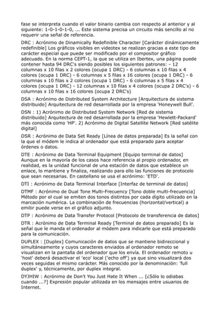 fase se interpreta cuando el valor binario cambia con respecto al anterior y al
siguiente: 1-0-1-0-1-0, ... Este sistema precisa un circuito más sencillo al no
requerir una señal de referencia.
DRC : Acrónimo de Dinamically Redefinible Character [Carácter dinámicamente
redefinible] Los gráficos visibles en videotex se realizan gracias a este tipo de
carácter especial que puede ser modificado por el compositor gráfico
adecuado. En la norma CEPT-1, la que se utiliza en Ibertex, una página puede
contener hasta 94 DRC's siendo posibles los siguientes patrones: - 12
columnas x 10 filas x 2 colores (ocupa 1 DRC) - 6 columnas x 10 filas x 4
colores (ocupa 1 DRC) - 6 columnas x 5 filas x 16 colores (ocupa 1 DRC) - 6
columnas x 10 filas x 2 colores (ocupa 1 DRC) - 6 columnas x 5 filas x 4
colores (ocupa 1 DRC) - 12 columnas x 10 filas x 4 colores (ocupa 2 DRC's) - 6
columnas x 10 filas x 16 colores (ocupa 2 DRC's)
DSA : Acrónimo de Distributed System Architecture [Arquitectura de sistema
distribuido] Arquitectura de red desarrollada por la empresa 'Honeywell Bull'.
DSN : 1) Acrónimo de Distributed System Network [Red de sistema
distribuido] Arquitectura de red desarrollada por la empresa 'Hewlett-Packard'
más conocida como 'HP'. 2) Acrónimo de Digital Satellite Network [Red satélite
digital]
DSR : Acrónimo de Data Set Ready [Línea de datos preparada] Es la señal con
la que el módem le indica al ordenador que está preparado para aceptar
órdenes o datos.
DTE : Acrónimo de Data Terminal Equipment [Equipo terminal de datos]
Aunque en la mayoría de los casos hace referencia al propio ordenador, en
realidad, es la unidad funcional de una estación de datos que establece un
enlace, lo mantiene y finaliza, realizando para ello las funciones de protocolo
que sean necesarias. En castellano se usa el acrónimo: 'ETD'.
DTI : Acrónimo de Data Terminal Interface [Interfaz de terminal de datos]
DTMF : Acrónimo de Dual Tone Multi-Frecuency [Tono doble multi-frecuencia]
Método por el cual se emiten dos tonos distintos por cada dígito utilizado en la
marcación numérica. La combinación de frecuencias (horizontal/vertical) a
emitir puede verse en el gráfico adjunto.
DTP : Acrónimo de Data Transfer Protocol [Protocolo de transferencia de datos]
DTR : Acrónimo de Data Terminal Ready [Terminal de datos preparado] Es la
señal que le manda el ordenador al módem para indicarle que está preparado
para la comunicación.
DUPLEX : [Duplex] Comunicación de datos que se mantiene bidireccional y
simultáneamente y cuyos caracteres enviados al ordenador remoto se
visualizan en la pantalla del ordenador que los envía. El ordenador remoto u
'host' deberá desactivar el 'eco' local ('echo off') ya que sino visualizará dos
veces seguidas el mismo carácter. Más conocido por la denominación: 'full
duplex' y, técnicamente, por duplex integral.
DYJHIW : Acrónimo de Don't You Just Hate It When ... [¿Sólo lo odiabas
cuando ...?] Expresión popular utilizada en los mensajes entre usuarios de
Internet.
 