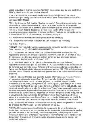 veces seguidas el mismo carácter. También es conocido por su otro acrónimo
'FDX' y, técnicamente, por duplex integral.
FDDI : Acrónimo de Fibre Distributed Data Interface [Interfaz de datos
distribuidos por fibra] Es una normativa 'ANSI' para redes locales de altísima
velocidad (100 Mbps).
FDX : Acrónimo de Full duplex [Duplex completo] Comunicación de datos que
se mantiene bidireccionalmente y cuyos caracteres enviados al ordenador
remoto se visualizan en la pantalla del ordenador que los envía. El ordenador
remoto u 'host' deberá desactivar el 'eco' local ('echo off') ya que sino
visualizará dos veces seguidas el mismo carácter. También es conocido por su
otro acrónimo 'FD' y, técnicamente, por duplex integral.
FI : Acrónimo de Format Indicator [Indicador de formato]
FIB : Acrónimo de Format Indicator Bit [Bit indicador de formato]
FICHERO: Archivo.
FIDONET : Servicio telemático, popularmente conocido simplemente como
Fido, descrito en [EL GLOSARIO INFORMATICO].
FIFO : Acrónimo de First In First Out [Primero en entrar primero en salir]
Representa el orden en el que se procesa la información en un 'buffer' o cola.
En este caso, los bits que primero entren serán los que primeros salgan,
linealmente. Antónimo del acrónimo 'LIFO'.
FILE TRANSFER PROTOCOL : [Protocolo de transferencia de ficheros]
Popularmente conocido por su acrónimo 'FTP'. Es un estándar de transferencia
de ficheros que permite copiar ficheros entre dos ordenadores conectados en .
Existe una facilidad adicional denominada Anonymous FTP [FTP anónimo] que
permite copiar ficheros sin identificarse previamente, en condición de invitado
anónimo.
FINGER : [Dedo] Utilidad que permite buscar información en 'Internet' sobre
un usuario u ordenador específico. Si, por ejemplo (ficticio), tenemos
costumbre de hablar con el usuario "jagudo", la utilidad 'Finger' podría
indicarnos que se trata, por ejemplo, de "José Agudo", que trabaja en la calle
Manzanares de Madrid, que se le puede llamar al teléfono 91-555.55.55, que
es un aficionado a la caza, etc. Si se hace un 'finger' a un ordenador concreto,
este nos responderá sobre el número de usuarios conectados en ese preciso
momento y si, curiosamente, hacemos un 'finger' dirigido a cierta máquina de
la universidad estadounidense de CarnegieMellon, Pensylvania, podremos
saber si le quedan botes de Coca-Cola o no ... (¡este último dato es real!). En
algunos sistemas, por razones de seguridad, esta opción está inhabilitada.
FIPS : Acrónimo de Federal Information Processing Standard [Estándar federal
de proceso de información] De implantación en EE.UU.
FIRMWARE: Los componentes físicos, la maquinaria de un ordenador, se
denominan hardware,- los programas, en forma que la máquina pueda leerlos,
ya sean en disco o en cassettes, se llaman software, y los programas que
funcionan dentro del ordenador relacionados íntimamente con el hardware se
denominan firmware, el firmware puede alterarse, hasta cierto punto, por
medio del software.
 