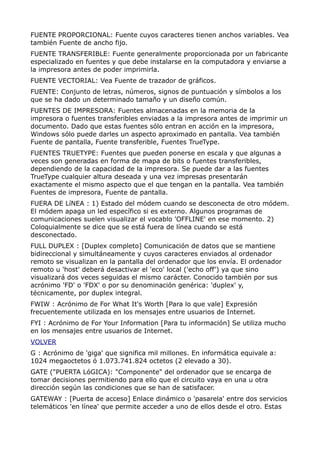 FUENTE PROPORCIONAL: Fuente cuyos caracteres tienen anchos variables. Vea
también Fuente de ancho fijo.
FUENTE TRANSFERIBLE: Fuente generalmente proporcionada por un fabricante
especializado en fuentes y que debe instalarse en la computadora y enviarse a
la impresora antes de poder imprimirla.
FUENTE VECTORIAL: Vea Fuente de trazador de gráficos.
FUENTE: Conjunto de letras, números, signos de puntuación y símbolos a los
que se ha dado un determinado tamaño y un diseño común.
FUENTES DE IMPRESORA: Fuentes almacenadas en la memoria de la
impresora o fuentes transferibles enviadas a la impresora antes de imprimir un
documento. Dado que estas fuentes sólo entran en acción en la impresora,
Windows sólo puede darles un aspecto aproximado en pantalla. Vea también
Fuente de pantalla, Fuente transferible, Fuentes TrueType.
FUENTES TRUETYPE: Fuentes que pueden ponerse en escala y que algunas a
veces son generadas en forma de mapa de bits o fuentes transferibles,
dependiendo de la capacidad de la impresora. Se puede dar a las fuentes
TrueType cualquier altura deseada y una vez impresas presentarán
exactamente el mismo aspecto que el que tengan en la pantalla. Vea también
Fuentes de impresora, Fuente de pantalla.
FUERA DE LíNEA : 1) Estado del módem cuando se desconecta de otro módem.
El módem apaga un led específico si es externo. Algunos programas de
comunicaciones suelen visualizar el vocablo 'OFFLINE' en ese momento. 2)
Coloquialmente se dice que se está fuera de línea cuando se está
desconectado.
FULL DUPLEX : [Duplex completo] Comunicación de datos que se mantiene
bidireccional y simultáneamente y cuyos caracteres enviados al ordenador
remoto se visualizan en la pantalla del ordenador que los envía. El ordenador
remoto u 'host' deberá desactivar el 'eco' local ('echo off') ya que sino
visualizará dos veces seguidas el mismo carácter. Conocido también por sus
acrónimo 'FD' o 'FDX' o por su denominación genérica: 'duplex' y,
técnicamente, por duplex integral.
FWIW : Acrónimo de For What It's Worth [Para lo que vale] Expresión
frecuentemente utilizada en los mensajes entre usuarios de Internet.
FYI : Acrónimo de For Your Information [Para tu información] Se utiliza mucho
en los mensajes entre usuarios de Internet.
VOLVER
G : Acrónimo de 'giga' que significa mil millones. En informática equivale a:
1024 megaoctetos ó 1.073.741.824 octetos (2 elevado a 30).
GATE ("PUERTA LóGICA): "Componente" del ordenador que se encarga de
tomar decisiones permitiendo para ello que el circuito vaya en una u otra
dirección según las condiciones que se han de satisfacer.
GATEWAY : [Puerta de acceso] Enlace dinámico o 'pasarela' entre dos servicios
telemáticos 'en línea' que permite acceder a uno de ellos desde el otro. Estas
 