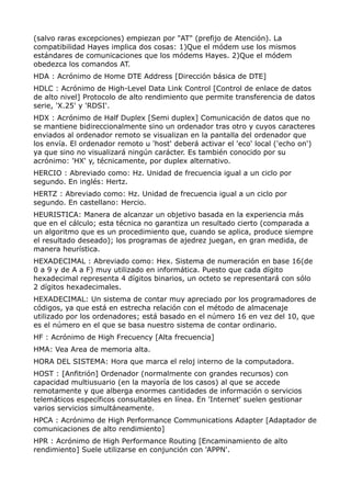 (salvo raras excepciones) empiezan por "AT" (prefijo de Atención). La
compatibilidad Hayes implica dos cosas: 1)Que el módem use los mismos
estándares de comunicaciones que los módems Hayes. 2)Que el módem
obedezca los comandos AT.
HDA : Acrónimo de Home DTE Address [Dirección básica de DTE]
HDLC : Acrónimo de High-Level Data Link Control [Control de enlace de datos
de alto nivel] Protocolo de alto rendimiento que permite transferencia de datos
serie, 'X.25' y 'RDSI'.
HDX : Acrónimo de Half Duplex [Semi duplex] Comunicación de datos que no
se mantiene bidireccionalmente sino un ordenador tras otro y cuyos caracteres
enviados al ordenador remoto se visualizan en la pantalla del ordenador que
los envía. El ordenador remoto u 'host' deberá activar el 'eco' local ('echo on')
ya que sino no visualizará ningún carácter. Es también conocido por su
acrónimo: 'HX' y, técnicamente, por duplex alternativo.
HERCIO : Abreviado como: Hz. Unidad de frecuencia igual a un ciclo por
segundo. En inglés: Hertz.
HERTZ : Abreviado como: Hz. Unidad de frecuencia igual a un ciclo por
segundo. En castellano: Hercio.
HEURISTICA: Manera de alcanzar un objetivo basada en la experiencia más
que en el cálculo; esta técnica no garantiza un resultado cierto (comparada a
un algoritmo que es un procedimiento que, cuando se aplica, produce siempre
el resultado deseado); los programas de ajedrez juegan, en gran medida, de
manera heurística.
HEXADECIMAL : Abreviado como: Hex. Sistema de numeración en base 16(de
0 a 9 y de A a F) muy utilizado en informática. Puesto que cada dígito
hexadecimal representa 4 dígitos binarios, un octeto se representará con sólo
2 dígitos hexadecimales.
HEXADECIMAL: Un sistema de contar muy apreciado por los programadores de
códigos, ya que está en estrecha relación con el método de almacenaje
utilizado por los ordenadores; está basado en el número 16 en vez del 10, que
es el número en el que se basa nuestro sistema de contar ordinario.
HF : Acrónimo de High Frecuency [Alta frecuencia]
HMA: Vea Area de memoria alta.
HORA DEL SISTEMA: Hora que marca el reloj interno de la computadora.
HOST : [Anfitrión] Ordenador (normalmente con grandes recursos) con
capacidad multiusuario (en la mayoría de los casos) al que se accede
remotamente y que alberga enormes cantidades de información o servicios
telemáticos específicos consultables en línea. En 'Internet' suelen gestionar
varios servicios simultáneamente.
HPCA : Acrónimo de High Performance Communications Adapter [Adaptador de
comunicaciones de alto rendimiento]
HPR : Acrónimo de High Performance Routing [Encaminamiento de alto
rendimiento] Suele utilizarse en conjunción con 'APPN'.
 