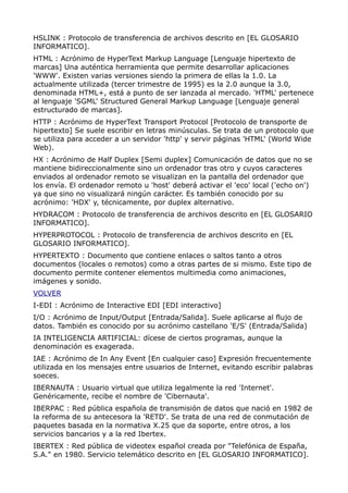 HSLINK : Protocolo de transferencia de archivos descrito en [EL GLOSARIO
INFORMATICO].
HTML : Acrónimo de HyperText Markup Language [Lenguaje hipertexto de
marcas] Una auténtica herramienta que permite desarrollar aplicaciones
'WWW'. Existen varias versiones siendo la primera de ellas la 1.0. La
actualmente utilizada (tercer trimestre de 1995) es la 2.0 aunque la 3.0,
denominada HTML+, está a punto de ser lanzada al mercado. 'HTML' pertenece
al lenguaje 'SGML' Structured General Markup Language [Lenguaje general
estructurado de marcas].
HTTP : Acrónimo de HyperText Transport Protocol [Protocolo de transporte de
hipertexto] Se suele escribir en letras minúsculas. Se trata de un protocolo que
se utiliza para acceder a un servidor 'http' y servir páginas 'HTML' (World Wide
Web).
HX : Acrónimo de Half Duplex [Semi duplex] Comunicación de datos que no se
mantiene bidireccionalmente sino un ordenador tras otro y cuyos caracteres
enviados al ordenador remoto se visualizan en la pantalla del ordenador que
los envía. El ordenador remoto u 'host' deberá activar el 'eco' local ('echo on')
ya que sino no visualizará ningún carácter. Es también conocido por su
acrónimo: 'HDX' y, técnicamente, por duplex alternativo.
HYDRACOM : Protocolo de transferencia de archivos descrito en [EL GLOSARIO
INFORMATICO].
HYPERPROTOCOL : Protocolo de transferencia de archivos descrito en [EL
GLOSARIO INFORMATICO].
HYPERTEXTO : Documento que contiene enlaces o saltos tanto a otros
documentos (locales o remotos) como a otras partes de si mismo. Este tipo de
documento permite contener elementos multimedia como animaciones,
imágenes y sonido.
VOLVER
I-EDI : Acrónimo de Interactive EDI [EDI interactivo]
I/O : Acrónimo de Input/Output [Entrada/Salida]. Suele aplicarse al flujo de
datos. También es conocido por su acrónimo castellano 'E/S' (Entrada/Salida)
IA INTELIGENCIA ARTIFICIAL: dícese de ciertos programas, aunque la
denominación es exagerada.
IAE : Acrónimo de In Any Event [En cualquier caso] Expresión frecuentemente
utilizada en los mensajes entre usuarios de Internet, evitando escribir palabras
soeces.
IBERNAUTA : Usuario virtual que utiliza legalmente la red 'Internet'.
Genéricamente, recibe el nombre de 'Cibernauta'.
IBERPAC : Red pública española de transmisión de datos que nació en 1982 de
la reforma de su antecesora la 'RETD'. Se trata de una red de conmutación de
paquetes basada en la normativa X.25 que da soporte, entre otros, a los
servicios bancarios y a la red Ibertex.
IBERTEX : Red pública de videotex español creada por "Telefónica de España,
S.A." en 1980. Servicio telemático descrito en [EL GLOSARIO INFORMATICO].
 