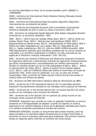 un servicio telemático en línea. Se le conoce también como' USERID' o
'USERNAME'.
IDDD : Acrónimo de International Direct Distance Dialing [Marcado directo
distante internacional]
IDEA : Acrónimo de International Data Encryption Algorithm [Algoritmo
internacional de encriptación de datos]
IDEC : Acrónimo de Integrated Dynamic Echo Cancellation [Cancelación
dinámica integrada de eco] A veces se utiliza el acrónimo 'IDEC II'.
IDN : Acrónimo de Integrated Digital Network [Red digital integrada] También
conocida por su acrónimo castellano: 'RDI'.
IEEE : 802.4 : LAN en bus con testigo (Token Bus). 802.5 : LAN en anillo con
testigo (Token Ring). 802.6 : Red de area metropolitana (MAN). 802.7 :
Asesoramiento en banda ancha. 802.8 : Asesoramiento en fibra óptica. 802.9 :
Define las redes integradas por voz y datos. 802.10: Seguridad de red.
802.11: Redes inalámbricas. 802.12: LAN con DPAM (100VG-AnyLAN). IEEE-
448 Especificación estándar para interfaces paralelos por la cual se conecta un
ordenador a un periférico (sobretodo el módem). Es más conocida por las
siglas de la 'Electronic Industry Association / EIA': RS-232.
IEEE : Acrónimo de Institute of Electrical and Electronics Engineers [Instituto
de ingenieros eléctricos y electrónicos] Instituto de ingenieros norteamericanos
que dicta recomendaciones y normalizaciones con ámbito internacional. Se
dividen en comités siendo uno de los más destacables el 802.x: 802.1 : define
la interconexión de redes. 802.2 : define el control de los enlaces lógicos
(LLC). 802.3 : LAN con CSMA/CD (Ethernet) Define el nivel físico en la pila de
protocolos 'OSI'. Dicho nivel se subdivide, a su vez, en otro dos niveles
(subniveles): MAC, acrónimo de Media Access Control [Control de acceso al
medio] Data-Link [Enlace de datos]
IIN : Acrónimo de IBM Information Network [Red de información de IBM]
IMCO : Acrónimo de In My Considered Opinion [En mi estimable opinión]
Expresión frecuentemente utilizada en los mensajes entre usuarios de Internet.
IMHO : Acrónimo de: In My Honest Opinion [En mi sincera opinión] Se utiliza
mucho en los mensajes entre usuarios de Internet.
IMO : Acrónimo de In My Opinión [En mi opinión] Se utiliza mucho en los
mensajes entre usuarios de Internet.
IMPORTAR: Operación que consiste en crear un paquete insertando un archivo
existente en el Empaquetador de objetos. Cuando se importa un archivo,
aparecerá en la ventana Aspecto el icono de la aplicación utilizada para crearlo
y la ventana Contenido presentará el nombre del archivo.
IMPRESIóN DIFERIDA: Cuando un documento está siendo impreso, pero los
datos enviados a la impresora deben almacenarse en el disco local hasta el
momento en que la impresora esté lista para aceptarlos. Ello permite imprimir
tareas en segundo plano mientras se continúa con otras tareas.
 