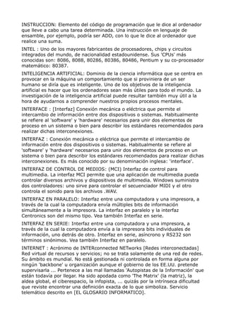 INSTRUCCION: Elemento del código de programación que le dice al ordenador
que lleve a cabo una tarea determinada. Una instrucción en lenguaje de
ensamble, por ejemplo, podría ser ADD, con lo que le dice al ordenador que
realice una suma.
INTEL : Uno de los mayores fabricantes de procesadores, chips y circuitos
integrados del mundo, de nacionalidad estadounidense. Sus 'CPUs' más
conocidas son: 8086, 8088, 80286, 80386, 80486, Pentium y su co-procesador
matemático: 80387.
INTELIGENCIA ARTIFICIAL: Dominio de la ciencia informática que se centra en
provocar en la máquina un comportamiento que si proviniera de un ser
humano se diría que es inteligente. Uno de los objetivos de la inteligencia
artificial es hacer que los ordenadores sean más útiles para todo el mundo. La
investigación de la inteligencia artificial puede resultar también muy útil a la
hora de ayudarnos a comprender nuestros propios procesos mentales.
INTERFACE : [Interfaz] Conexión mecánica o eléctrica que permite el
intercambio de información entre dos dispositivos o sistemas. Habitualmente
se refiere al 'software' y 'hardware' necesarios para unir dos elementos de
proceso en un sistema o bien para describir los estándares recomendados para
realizar dichas interconexiones.
INTERFAZ : Conexión mecánica o eléctrica que permite el intercambio de
información entre dos dispositivos o sistemas. Habitualmente se refiere al
'software' y 'hardware' necesarios para unir dos elementos de proceso en un
sistema o bien para describir los estándares recomendados para realizar dichas
interconexiones. Es más conocido por su denominación inglesa: 'interface'.
INTERFAZ DE CONTROL DE MEDIOS: (MCI) Interfaz de control para
multimedia. La interfaz MCI permite que una aplicación de multimedia pueda
controlar diversos archivos y dispositivos de multimedia. Windows suministra
dos controladores: uno sirve para controlar el secuenciador MIDI y el otro
controla el sonido para los archivos .WAV.
INTERFAZ EN PARALELO: Interfaz entre una computadora y una impresora, a
través de la cual la computadora envía múltiples bits de información
simultáneamente a la impresora. La interfaz en paralelo y la interfaz
Centronics son del mismo tipo. Vea también Interfaz en serie.
INTERFAZ EN SERIE: Interfaz entre una computadora y una impresora, a
través de la cual la computadora envía a la impresora bits individuales de
información, uno detrás de otro. Interfaz en serie, asíncrono y RS232 son
términos sinónimos. Vea también Interfaz en paralelo.
INTERNET : Acrónimo de INTERconnected NETworks [Redes interconectadas]
Red virtual de recursos y servicios; no se trata solamente de una red de redes.
Su ámbito es mundial. No está gestionada ni controlada en forma alguna por
ningún 'backbone' u organización aunque el gobierno de los EE.UU. pretende
supervisarla ... Pertenece a las mal llamadas 'Autopistas de la Información' que
están todavía por llegar. Ha sido apodada como 'The Matrix' (la matriz), la
aldea global, el ciberespacio, la infopista, ... quizás por la intrínseca dificultad
que reviste encontrar una definición exacta de lo que simboliza. Servicio
telemático descrito en [EL GLOSARIO INFORMATICO].
 
