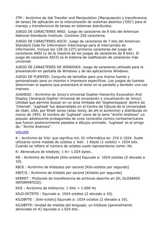 JTM : Acrónimo de Job Transfer and Manipulation [Manipulación y transferencia
de tarea] De aplicación en la interconexión de sistemas abiertos ('OSI') para el
manejo y transferencia de tareas en sistemas distribuidos.
JUEGO DE CARACTERES ANSI: Juego de caracteres de 8 bits del American
National Standards Institute. Contiene 256 caracteres.
JUEGO DE CARACTERES ASCII: Juego de caracteres de 7 bits del American
Standard Code for Information Interchange para el intercambio de
información. Incluye los 128 (0-127) primeros caracteres del juego de
caracteres ANSI (y de la mayoría de los juegos de caracteres de 8 bits). El
juego de caracteres ASCII es el sistema de codificación de caracteres más
universal.
JUEGO DE CARACTERES DE WINDOWS: Juego de caracteres utilizado para la
presentación en pantalla de Windows y de las aplicaciones Windows.
JUEGO DE FUENTES: Conjunto de tamaños para una misma fuente y
personalizado para un monitor e impresora específicos. Los juegos de fuentes
determinan el aspecto que presentará el texto en la pantalla y también una vez
impreso.
JUGHEAD : Acrónimo de Jonzy's Universal Gopher Hierarchy Excavation And
Display [Jerarquía Gopher Universal de excavación y visualización de Jonzy]
Utilidad que permite buscar en un área limitada del 'Gopherespacio' dentro de
'Internet'. 'Jughead' fue desarrollado en el Centro de Cálculo de la Universidad
de Utah, USA, por Rhett Jones (alias Jonzy, de ahí el acrónimo) y distribuida en
marzo de 1993. El nombre de 'Jughead' viene de la serie "Archie Andrews" un
popular adolescente protagonista de unos conocidos comics norteamericanos
que fueron posteriormente pasados a dibujos animado. 'Jughead' es el amigo
de: "Archie Andrews".
VOLVER
K : Acrónimo de 'kilo' que significa mil. En informática es: 210 ó 1024. Suele
utilizarse como medida de octetos y 'bits'. 1 Kbyte (1 octeto) = 1024 bits.
Cuando se refiere al número de octetos suele representarse como: Kb.
K: Abreviatura de kilobyte; 1 K= 1.024 bytes .
KB : Acrónimo de Kilobyte [Kilo-octeto] Equivale a: 1024 octetos (2 elevado a
10).
KB/S : Acrónimo de Kilobytes per second [Kilo-octetos por segundo]
KBIT/S : Acrónimo de Kilobits per second [Kilobits por segundo]
KERMIT : Protocolo de transferencia de archivos descrito en [EL GLOSARIO
INFORMATICO].
KHZ : Acrónimo de kilohercio. 1 KHz = 1.000 Hz
KILO-OCTETO : Equivale a: 1024 octetos (2 elevado a 10).
KILOBYTE : [kilo-octeto] Equivale a: 1024 octetos (2 elevado a 10).
KILOBYTE: Unidad de medida del lenguaje; un kilobyte (generalmente
abreviado en K) equivale a 1.024 bits .
 