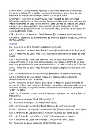 KNOW-HOW : Conocimientos técnicos y científicos referidos a empresas,
personas y países. En el sector telecomunicaciones, el know-how de una
empresa es vital pudiendo llegar a constituir su pilar base.
KNOWBOT : Acrónimo de KNOWledge roBOT [Robot de conocimiento]
Búsqueda inteligente de información. Programa robot que busca información
inteligéntemente en toda la red Internet. Esta utilidad es todavía una utopía
aunque ya existen prototipos semi-operativos para búsquedas en los
directorios de 'páginas blancas'. En cualquier caso, este tipo de búsqueda es
extremádamente lenta.
KSR : Acrónimo de Keyboard Send/Receive [Envío/recepción de teclado]
KX-COM2 : Protocolo de transferencia de archivos descrito en [EL GLOSARIO
INFORMATICO].
VOLVER
LA : Acrónimo de Line Adapter [Adaptador de línea]
LADC : Acrónimo de Local Area Data Channel [Canal de datos de área local]
LADT : Acrónimo de Local Area Data Transport [Transporte de datos de área
local]
LAN : Acrónimo de Local Area Network [Red de área local] Red de tamaño
pequeño/medio en la que las comunicaciones se realizan dentro de un área
concreta, generalmente, una sala o un edificio. La más conocida es 'Ethernet'.
LANA : Acrónimo de Local Area Network Adapter [Adaptador de red de área
local]
LAP : Acrónimo de Link Access Protocol [Protocolo de acceso de enlace]
LAPB : Acrónimo de Link Access Procedure-Balanced [Procedimiento
compensado de acceso de enlace]
LAPM : Acrónimo de Link Access Procedure for Modems [Procedimiento de
acceso de enlace para módems] Protocolo que utilizan algunos módems para
controlar errores. Este protocolo está contenido a su vez en los protocolos
'V.42' y 'V.42bis'.
LATA : Acrónimo de Local Access And Transport Area [Acceso local y área de
transporte]
LB : Acrónimo de Logic Block [Bloque lógico]
LC : Acrónimo de Logical Channel [Canal lógico]
LCB : Acrónimo de Line Control Block [Bloque de control de línea]
LCHNI : Acrónimo de Logical Channel Identifier [Identificador del canal lógico]
LCN : Acrónimo de Logical Channel Number [Número del canal lógico]
LCU : Acrónimo de Logical Control Unit [Unidad de control lógico]
LDA : Acrónimo de Local DTE Address [Dirección del 'ETD' Local]
LE : Acrónimo de Local Exchange [Intercambio local]
 