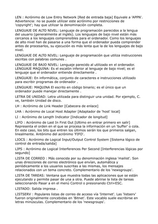 LEN : Acrónimo de Low Entry Network [Red de entrada baja] Equivale a 'APPN'.
Advertencia: no se puede utilizar este acrónimo por restricciones de
'copyright'; hay que utilizar la denominación completa.
LENGUAJE DE ALTO NIVEL: Lenguaje de programación parecidos a la lengua
del usuario (generalmente al inglés). Los lenguajes de bajo nivel están más
cercanos a los lenguajes comprensibles para el ordenador. Como los lenguajes
de alto nivel han de pasarse a una forma que el ordenador pueda comprender
antes de procesarlos, su ejecución es más lenta que la de los lenguajes de bajo
nivel.
LENGUAJE DE ALTO NIVEL: Lenguaje de programación que utiliza instrucciones
escritas con palabras comunes .
LENGUAJE DE BAJO NIVEL: Lenguaje parecido al utilizado en el ordenador.
LENGUAJE MAQUINA: Es el escalón inferior al lenguaje de bajo nivel; es el
lenguaje que el ordenador entiende directamente .
LENGUAJE: En informática, conjunto de caracteres e instrucciones utilizado
para escribir programas de ordenador .
LENGUAJE: MAQUINA El escrito en código binario; es el único que un
ordenador puede manejar directamente .
LETRA DE UNIDAD: Letra utilizada para distinguir una unidad. Por ejemplo, C.
ve, también Unidad de disco.
LH : Acrónimo de Link Header [Cabecera de enlace]
LHA : Acrónimo de Local Host Adapter [Adaptador de 'host' local]
LI : Acrónimo de Length Indicator [Indicador de longitud]
LIFO : Acrónimo de Last In First Out [Ultimo en entrar primero en salir]
Representa el orden en el que se procesa la información en un 'buffer' o cola.
En este caso, los bits que entren los últimos serán los que primeros salgan,
linealmente. Antónimo del acrónimo 'FIFO'.
LIOCS : Acrónimo de Logical Input/Output Control System [Sistema lógico de
control de entrada/salida]
LIPS : Acrónimo de Logical Interferences Per Second [Interferencias lógicas por
segundo]
LISTA DE CORREO : Más conocida por su denominación inglesa 'mailist'. Son
unas direcciones de correo electrónico que envían, automática y
periódicamente a los usuarios suscritas a las mismas, los mensajes
relacionados con un tema concreto. Complementario de los 'newsgroups'.
LISTA DE TAREAS: Ventana que muestra todas las aplicaciones que se están
ejecutando y permite pasar de una a otra. Puede abrirse la lista de tareas
seleccionando Pasar a en el menú Control o presionando Ctrl+ESC.
LISTADO: Salida impresa .
LISTSERV : Populares listas de correo de acceso vía 'Internet'. Las 'listserv'
fueron originalmente concebidas en 'Bitnet'. Este vocablo suele escribirse en
letras minúsculas. Complementario de los 'newsgroups'.
 
