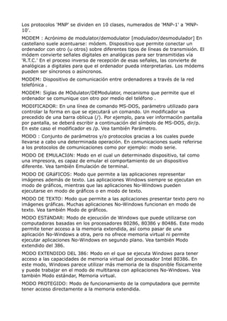 Los protocolos 'MNP' se dividen en 10 clases, numerados de 'MNP-1' a 'MNP-
10'.
MODEM : Acrónimo de modulator/demodulator [modulador/desmodulador] En
castellano suele acentuarse: módem. Dispositivo que permite conectar un
ordenador con otro (u otros) sobre diferentes tipos de líneas de transmisión. El
módem convierte señales digitales en analógicas para ser transmitidas vía
'R.T.C.' En el proceso inverso de recepción de esas señales, las convierte de
analógicas a digitales para que el ordenador pueda interpretarlas. Los módems
pueden ser síncronos o asíncronos.
MODEM: Dispositivo de comunicación entre ordenadores a través de la red
telefónica .
MODEM: Siglas de MOdulator/DEModulator, mecanismo que permite que el
ordenador se comunique con otro por medio del teléfono .
MODIFICADOR: En una línea de comando MS-DOS, parámetro utilizado para
controlar la forma en que se ejecutará un comando. Un modificador va
precedido de una barra oblicua (/). Por ejemplo, para ver información pantalla
por pantalla, se deberá escribir a continuación del símbolo de MS-DOS, dir/p.
En este caso el modificador es /p. Vea también Parámetro.
MODO : Conjunto de parámetros y/o protocolos gracias a los cuales puede
llevarse a cabo una determinada operación. En comunicaciones suele referirse
a los protocolos de comunicaciones como por ejemplo: modo serie.
MODO DE EMULACIóN: Modo en el cual un determinado dispositivo, tal como
una impresora, es capaz de emular el comportamiento de un dispositivo
diferente. Vea también Emulación de terminal.
MODO DE GRáFICOS: Modo que permite a las aplicaciones representar
imágenes además de texto. Las aplicaciones Windows siempre se ejecutan en
modo de gráficos, mientras que las aplicaciones No-Windows pueden
ejecutarse en modo de gráficos o en modo de texto.
MODO DE TEXTO: Modo que permite a las aplicaciones presentar texto pero no
imágenes gráficas. Muchas aplicaciones No-Windows funcionan en modo de
texto. Vea también Modo de gráficos.
MODO ESTáNDAR: Modo de ejecución de Windows que puede utilizarse con
computadoras basadas en los procesadores 80286, 80386 y 80486. Este modo
permite tener acceso a la memoria extendida, así como pasar de una
aplicación No-Windows a otra, pero no ofrece memoria virtual ni permite
ejecutar aplicaciones No-Windows en segundo plano. Vea también Modo
extendido del 386.
MODO EXTENDIDO DEL 386: Modo en el que se ejecuta Windows para tener
acceso a las capacidades de memoria virtual del procesador Intel 80386. En
este modo, Windows parece utilizar más memoria de la disponible físicamente
y puede trabajar en el modo de multitarea con aplicaciones No-Windows. Vea
también Modo estándar, Memoria virtual.
MODO PROTEGIDO: Modo de funcionamiento de la computadora que permite
tener acceso directamente a la memoria extendida.
 