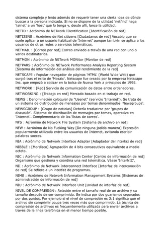 sistema complejo y lento además de requerir tener una cierta idea de dónde
buscar a la persona indicada. Si no se dispone de la utilidad 'netfind' haga
'telnet' a un 'host' que lo tenga y, desde allí, lance la utilidad.
NETID : Acrónimo de NETwork IDentification [Identificación de red]
NETIZENS : Acrónimo de Net citizens [Ciudadanos de red] Vocablo que se
suele aplicar a un usuario habitual de 'Internet' aunque también se aplica a los
usuarios de otras redes o servicios telemáticos.
NETMAIL : [Correo por red] Correo enviado a través de una red con uno o
varios destinatarios.
NETMON : Acrónimo de NETwork MONitor [Monitor de red]
NETPARS : Acrónimo de NETwork Performance Analysis Reporting System
[Sistema de información del análisis del rendimiento de la red]
NETSCAPE : Popular navegador de páginas 'HTML' (World Wide Web) que
surgió tras el éxito de 'Mosaic'. Netscape fue creado por la empresa Netscape
Inc. que empezó a cotizar en la bolsa de Nueva York a principios de 1995.
NETWORK : [Red] Servicio de comunicación de datos entre ordenadores.
NETWORKING : [Trabajo en red] Mercado basado en el trabajo en red.
NEWS : Denominación coloquial de "Usenet" (servicio 'Internet'). Se trata de
un sistema de distribución de mensajes por temas denominados 'Newsgroups'.
NEWSGROUP : [Grupo de noticias] Debería traducirse por 'grupos de
discusión'. Sistema de distribución de mensajes por temas, operativo en
'Internet'. Complementario de las 'listas de correo'.
NFS : Acrónimo de Network File System [Sistema de archivo en red]
NFW : Acrónimo de No Fucking Way [De ninguna jodida manera] Expresión
popularmente utilizada entre los usuarios de Internet, evitando escribir
palabras soeces.
NIA : Acrónimo de Network Interface Adapter [Adaptador del interfaz de red]
NIBBLE : [Mordisco] Agrupación de 4 bits consecutivos equivalente a medio
octeto.
NIC : Acrónimo de Network Information Center [Centro de información de red]
Organismo que gestiona y coordina una red telemática. Véase 'InterNIC'.
NII : Acrónimo de Network Interconnect Interface [Interfaz de interconexión
de red] Se refiere a un interfaz de programas.
NIMS : Acrónimo de Network Information Management Systems [Sistemas de
administración de información de red]
NIU : Acrónimo de Network Interface Unit [Unidad de interfaz de red]
NIVEL DE COMPRESIóN : Relación entre el tamaño real de un archivo y su
tamaño después de ser comprimido. Se indica por dos guarismos separados
por dos puntos. Por ejemplo si el nivel de compresión es 3:1 significa que el
archivo sin comprimir ocupa tres veces más que comprimido. La técnica de
compresión de archivos es frecuentemente utilizada para enviar archivos a
través de la línea telefónica en el menor tiempo posible.
 