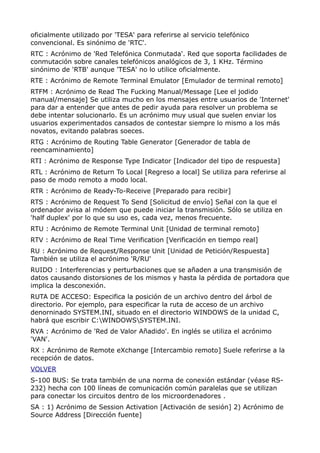 oficialmente utilizado por 'TESA' para referirse al servicio telefónico
convencional. Es sinónimo de 'RTC'.
RTC : Acrónimo de 'Red Telefónica Conmutada'. Red que soporta facilidades de
conmutación sobre canales telefónicos analógicos de 3, 1 KHz. Término
sinónimo de 'RTB' aunque 'TESA' no lo utilice oficialmente.
RTE : Acrónimo de Remote Terminal Emulator [Emulador de terminal remoto]
RTFM : Acrónimo de Read The Fucking Manual/Message [Lee el jodido
manual/mensaje] Se utiliza mucho en los mensajes entre usuarios de 'Internet'
para dar a entender que antes de pedir ayuda para resolver un problema se
debe intentar solucionarlo. Es un acrónimo muy usual que suelen enviar los
usuarios experimentados cansados de contestar siempre lo mismo a los más
novatos, evitando palabras soeces.
RTG : Acrónimo de Routing Table Generator [Generador de tabla de
reencaminamiento]
RTI : Acrónimo de Response Type Indicator [Indicador del tipo de respuesta]
RTL : Acrónimo de Return To Local [Regreso a local] Se utiliza para referirse al
paso de modo remoto a modo local.
RTR : Acrónimo de Ready-To-Receive [Preparado para recibir]
RTS : Acrónimo de Request To Send [Solicitud de envío] Señal con la que el
ordenador avisa al módem que puede iniciar la transmisión. Sólo se utiliza en
'half duplex' por lo que su uso es, cada vez, menos frecuente.
RTU : Acrónimo de Remote Terminal Unit [Unidad de terminal remoto]
RTV : Acrónimo de Real Time Verification [Verificación en tiempo real]
RU : Acrónimo de Request/Response Unit [Unidad de Petición/Respuesta]
También se utiliza el acrónimo 'R/RU'
RUIDO : Interferencias y perturbaciones que se añaden a una transmisión de
datos causando distorsiones de los mismos y hasta la pérdida de portadora que
implica la desconexión.
RUTA DE ACCESO: Especifica la posición de un archivo dentro del árbol de
directorio. Por ejemplo, para especificar la ruta de acceso de un archivo
denorninado SYSTEM.INI, situado en el directorio WINDOWS de la unidad C,
habrá que escribir C:WINDOWSSYSTEM.INI.
RVA : Acrónimo de 'Red de Valor Añadido'. En inglés se utiliza el acrónimo
'VAN'.
RX : Acrónimo de Remote eXchange [Intercambio remoto] Suele referirse a la
recepción de datos.
VOLVER
S-100 BUS: Se trata también de una norma de conexión estándar (véase RS-
232) hecha con 100 líneas de comunicación común paralelas que se utilizan
para conectar los circuitos dentro de los microordenadores .
SA : 1) Acrónimo de Session Activation [Activación de sesión] 2) Acrónimo de
Source Address [Dirección fuente]
 