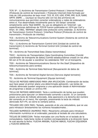 TCP/ IP : 1) Acrónimo de Transmission Control Protocol / Internet Protocol
[Protocolo de control de transmisión / Protocolo Internet] Está formado por
más de 100 protocolos de bajo nivel: TCP, IP, ICP, UDP, ICMP, PPP, SLIP, RARP,
SMTP, SNMP, ... (aunque se resuma sólo con los dos primeros) de
comunicaciones que permiten conectar ordenadores y redes de ordenadores
entre sí. Fue desarrollado inicialmente para la 'US Darpa' conocida
simplemente como 'Red DARPA'. Su uso es obligatorio en 'Internet'. Las
especificaciones definitivas de TCP/IP fueron publicadas en 1974 por Cerf y
Khan. En 1982, 'ARPANet' adoptó este protocolo como estándar. 2) Acrónimo
de Transmission Control Protocol / Interface Protocol [Protocolo de control de
transmisión / Protocolo de interfaz]
TCS : Acrónimo de Telecommunications Control System [Sistema de control de
telecomunicaciones]
TCU : 1) Acrónimo de Transmission Control Unit [Unidad de control de
transmisión] 2) Acrónimo de Terminal Control Unit [Unidad de control de
terminal]
TD : Acrónimo de Transmitted Data [Datos transmitidos]
TDCC : Acrónimo de Transportation Data Coordinating Committee [Comité
coordinador de transporte de datos] Comité estadounidense creado en los años
60 con el fin de ayudar a coordinar los estándares 'EDI' en el transporte.
TDD : Acrónimo de Telecommunications Device for the Deaf [Dispositivo de
telecomunicaciones para sordos]
TDR : Acrónimo de Terminal Data Retrieval [Recuperación de datos de
terminal]
TDS : Acrónimo de Terrestrial Digital Service [Servicio digital terrestre]
TE : Acrónimo de Terminal Equipment [Equipo terminal]
TECLA DE MéTODO ABREVIADO PARA UNA APLICACIóN: Combinación de teclas
que hace pasar al primer plano una determinada aplicación. Las teclas de
método abreviado pueden asignarse a una aplicación desde el Administrador
de programas o desde un archivo PIF.
TECLA DE MéTODO ABREVIADO: Tecla o combinación de teclas que pueden
presionarse para ejecutar un determinado comando o acción. Si un comando
posee una tecla de método abreviado, ésta aparecerá a la derecha de] nombre
del comando en el menú, Por ejemplo, presionando la tecla de método
abreviado ALT+F4, se cierra la ventana activa.
TECLADO HEX (HEX PAD): Teclado, parecido al de una calculadora, que se usa
para introducir directamente los números hexadecimales .
TECLADO NUMERICO (NUMERIC PAD): Mecanismo utilizado para introducir
información numérica en el ordenador, parecido al teclado de una calculadora.
TECLAS DE DIRECCIóN: Teclas marcadas con una flecha en el teclado de la
computadora. Cada tecla recibe el nombre correspondiente a la dirección hacia
la cual apunta la fecha: FLECHA ARRIBA, FLECHA ABAJO, FLECHA IZQUIERDA
y FLECHA DERECHA.
 