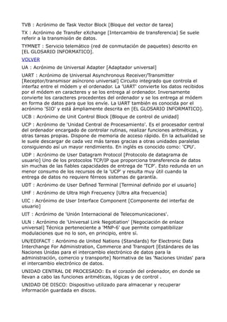 TVB : Acrónimo de Task Vector Block [Bloque del vector de tarea]
TX : Acrónimo de Transfer eXchange [Intercambio de transferencia] Se suele
referir a la transmisión de datos.
TYMNET : Servicio telemático (red de conmutación de paquetes) descrito en
[EL GLOSARIO INFORMATICO].
VOLVER
UA : Acrónimo de Universal Adapter [Adaptador universal]
UART : Acrónimo de Universal Asynchronous Receiver/Transmitter
[Receptor/transmisor asíncrono universal] Circuito integrado que controla el
interfaz entre el módem y el ordenador. La 'UART' convierte los datos recibidos
por el módem en caracteres y se los entrega al ordenador. Inversamente
convierte los caracteres procedentes del ordenador y se los entrega al módem
en forma de datos para que los envíe. La UART también es conocida por el
acrónimo 'SIO' y está ámpliamente descrita en [EL GLOSARIO INFORMATICO].
UCB : Acrónimo de Unit Control Block [Bloque de control de unidad]
UCP : Acrónimo de 'Unidad Central de Procesamiento'. Es el procesador central
del ordenador encargado de controlar rutinas, realizar funciones aritméticas, y
otras tareas propias. Dispone de memoria de acceso rápido. En la actualidad se
le suele descargar de cada vez más tareas gracias a otras unidades paralelas
consiguiendo así un mayor rendimiento. En inglés es conocido como: 'CPU'.
UDP : Acrónimo de User Datagram Protocol [Protocolo de datagrama de
usuario] Uno de los protocolos TCP/IP que proporciona transferencia de datos
sin muchas de las fiables capacidades de entrega de 'TCP'. Esto redunda en un
menor consumo de los recursos de la 'UCP' y resulta muy útil cuando la
entrega de datos no requiere férreos sistemas de garantía.
UDT : Acrónimo de User Defined Terminal [Terminal definido por el usuario]
UHF : Acrónimo de Ultra High Frecuency [Ultra alta frecuencia]
UIC : Acrónimo de User Interface Component [Componente del interfaz de
usuario]
UIT : Acrónimo de 'Unión Internacional de Telecomunicaciones'.
ULN : Acrónimo de 'Universal Link Negotiation' [Negociación de enlace
universal] Técnica perteneciente a 'MNP-6' que permite compatibilizar
modulaciones que no lo son, en principio, entre sí.
UN/EDIFACT : Acrónimo de United Nations (Standards) for Electronic Data
Interchange For Administration, Commerce and Transport [Estándares de las
Naciones Unidas para el intercambio electrónico de datos para la
administración, comercio y transporte] Normativa de las 'Naciones Unidas' para
el intercambio electrónico de datos.
UNIDAD CENTRAL DE PROCESADO: Es el corazón del ordenador, en donde se
llevan a cabo las funciones aritméticas, lógicas y de control .
UNIDAD DE DISCO: Dispositivo utilizado para almacenar y recuperar
información guardada en discos.
 