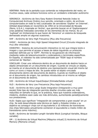 VENTANA: Parte de la pantalla cuyo contenido es independiente del resto; en
muchos casos, cada ventana funciona como un verdadero ordenador autónomo
.
VERONICA : Acrónimo de Very Easy Rodent Oriented Netwide Index to
Computerized Archives [Indice muy sencillo, orientado a ratón, de archivos
computerizados en toda la red] Localizador de servidores 'Gopher' en Internet'.
Utilidad desarrollada en noviembre de 1992 en la Universidad de Nevada
(Reno, U.S.A.), inspirada en 'Archie', que permite buscar en el 'Gopherespacio'
unas palabras indexadas concretas en los elementos de los menús. Es un
'Jughead' sin limitaciones lo que hacen de 'Veronica' un sistema de búsqueda
demasiado amplio en algunas ocasiones.
VHF : Acrónimo de Very High Frecuency [Muy alta frecuencia]
VHSIC : Acrónimo de Very High Speed Integrated Circuit [Circuito integrado de
muy alta velocidad]
VIDEOTEX : Sistema de comunicación interactivo (o no) que integra texto e
imagen y que permite el acceso a bases de datos siguiendo un protocolo
estándar definido por la 'CEPT'. Permite la recuperación de información
mediante redes de telecomunicación y ordenadores o terminales específicos.
En España, el videotex ha sido comercializado por 'TESA' bajo el nombre
comercial de 'Ibertex'.
VINCULAR: Crear una referencia dentro de un documento de destino hacia un
objeto almacenado en un documento de origen. Cuando se vincula un objeto,
se inserta en el documente de destino una representación visual del mismo tal
como un icono o mapa de bits. Se puede editar el objeto vinculado
directamente dentro del documento de destino. Cuando se modifica el objeto
en el documento de origen, los cambios introducidos en el mismo se reflejan
en el documento de destino.
VIO : Acrónimo de Virtual Input/Output [Entrada/Salida virtual]
VLO : Acrónimo de Very Low Frecuencia [Muy baja frecuencia]
VLSI : Acrónimo de Very Large Scale Integration [Integración a muy gran
escala] Este tipo de integración permite diseñar circuitos cada vez más
reducidos en tamaño lo que, en la práctica, hace que nuestros ordenadores,
módems, etcétera sean cada vez más diminutos, aumentando paradójicamente
sus prestaciones.
VLSI: Siglas que significan "integración de componentes a gran escala" en un
chip. Se está desarrollando esta técnica en Japón y Estados Unidos y su
objetivo es conseguir chips con el equivalente a 10 millones de transistores
(los chips fabricados actualmente contienen el equivalente a medio millón de
transistores como máximo).
VLVB : Acrónimo de Variable-Length Variable-Block [Longitud Variable, Bloque
variable]
VM : 1) Acrónimo de Virtual Machine [Máquina virtual] 2) Acrónimo de Virtual
Memory [Memoria virtual]
 