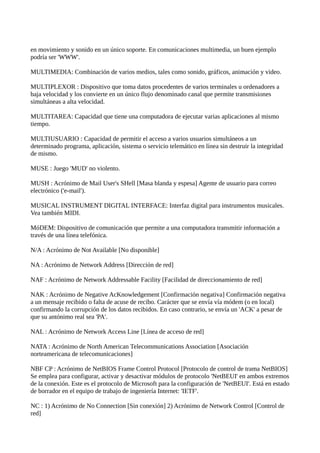 en movimiento y sonido en un único soporte. En comunicaciones multimedia, un buen ejemplo
podría ser 'WWW'.
MULTIMEDIA: Combinación de varios medios, tales como sonido, gráficos, animación y video.
MULTIPLEXOR : Dispositivo que toma datos procedentes de varios terminales u ordenadores a
baja velocidad y los convierte en un único flujo denominado canal que permite transmisiones
simultáneas a alta velocidad.
MULTITAREA: Capacidad que tiene una computadora de ejecutar varias aplicaciones al mismo
tiempo.
MULTIUSUARIO : Capacidad de permitir el acceso a varios usuarios simultáneos a un
determinado programa, aplicación, sistema o servicio telemático en línea sin destruir la integridad
de mismo.
MUSE : Juego 'MUD' no violento.
MUSH : Acrónimo de Mail User's SHell [Masa blanda y espesa] Agente de usuario para correo
electrónico ('e-mail').
MUSICAL INSTRUMENT DIGITAL INTERFACE: Interfaz digital para instrumentos musicales.
Vea también MIDI.
MóDEM: Dispositivo de comunicación que permite a una computadora transmitir información a
través de una línea telefónica.
N/A : Acrónimo de Not Available [No disponible]
NA : Acrónimo de Network Address [Dirección de red]
NAF : Acrónimo de Network Addressable Facility [Facilidad de direccionamiento de red]
NAK : Acrónimo de Negative AcKnowledgement [Confirmación negativa] Confirmación negativa
a un mensaje recibido o falta de acuse de recibo. Carácter que se envía vía módem (o en local)
confirmando la corrupción de los datos recibidos. En caso contrario, se envía un 'ACK' a pesar de
que su antónimo real sea 'PA'.
NAL : Acrónimo de Network Access Line [Línea de acceso de red]
NATA : Acrónimo de North American Telecommunications Association [Asociación
norteamericana de telecomunicaciones]
NBF CP : Acrónimo de NetBIOS Frame Control Protocol [Protocolo de control de trama NetBIOS]
Se emplea para configurar, activar y desactivar módulos de protocolo 'NetBEUI' en ambos extremos
de la conexión. Este es el protocolo de Microsoft para la configuración de 'NetBEUI'. Está en estado
de borrador en el equipo de trabajo de ingeniería Internet: 'IETF'.
NC : 1) Acrónimo de No Connection [Sin conexión] 2) Acrónimo de Network Control [Control de
red]
 