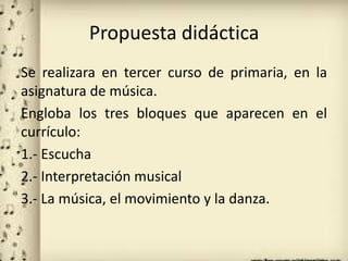 Propuesta didáctica
Se realizara en tercer curso de primaria, en la
asignatura de música.
Engloba los tres bloques que aparecen en el
currículo:
1.- Escucha
2.- Interpretación musical
3.- La música, el movimiento y la danza.
 