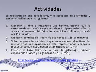Actividades
Se realizaran en una hora lectiva, y la secuencia de actividades y
temporalización serán las siguientes:
1. Escuchar la obra e imaginarse una historia, escena, que se
corresponda con la música que escuchan. Si alguno de los niños se
acercan al momento histórico de la audición explicar a partir de
ahí. (15 minutos)
2. Explicar el contexto de la obra, de que época es… (5-10 minutos)
3. Volver a poner la audición y que cada alumno identifique los
instrumentos que aparecen en esta, representarlos y luego ir
preguntando que instrumentos están haciendo. (10 min)
4. Enseñar el baile típico de la obra (la gallarda) , primero
exponiendo el video y luego bailarlo. (25-30 min.)
https://www.youtube.com/watch?v=BXZrT4fMgFk
 