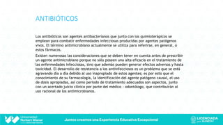ANTIBIÓTICOS
Los antibióticos son agentes antibacterianos que junto con los quimioterápicos se
emplean para combatir enfermedades infecciosas producidas por agentes patógenos
vivos. El término antimicrobiano actualmente se utiliza para referirse, en general, o
estos fármacos.
Existen numerosas las consideraciones que se deben tener en cuenta antes de prescribir
un agente antimicrobiano porque no sólo poseen una alta eficacia en el tratamiento de
las enfermedades infecciosas, sino que además pueden generar efectos adversos y hasta
toxicidad. El desarrollo de resistencia a los antiinfecciosos es un problema que se está
agravando día a día debido al uso inapropiado de estos agentes; es por esto que el
conocimiento de su farmacología, la identificación del agente patógeno causal, el uso
de dosis apropiadas, así como periodo de tratamiento adecuados son aspectos, junto
con un acertado juicio clínico por parte del médico - odontólogo, que contribuirán al
uso racional de los antimicrobianos.
 