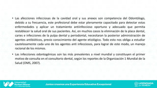 • Las afecciones infecciosas de la cavidad oral y sus anexos son competencia del Odontólogo,
debido a su frecuencia, este profesional debe estar plenamente capacitado para detectar estas
enfermedades y aplicar un tratamiento antiinfeccioso oportuno y adecuado que permita
restablecer la salud oral de sus pacientes. Así, en muchos casos la eliminación de la placa dental,
caries e infecciones de la pulpa dental y periodontal, necesitaran la posterior administración de
agentes antibióticos, previo conocimiento del agente etiológico. Todo esto nos obliga a estudiar
cautelosamente cada uno de los agentes anti infecciosos, para lograr de este modo, un manejo
racional de los mismos.
• Las infecciones odontogénicas son las más prevalentes a nivel mundial y constituyen el primer
motivo de consulta en el consultorio dental, según los reportes de la Organización 1 Mundial de la
Salud (OMS, 2007).
 