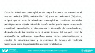 Entre las infecciones odontogénicas de mayor frecuencia se encuentran el
absceso periapical (25%), pericoronitis (11%) y absceso periodontal (7%); éstas,
al igual que el resto de infecciones odontogénicas, constituyen entidades
patológicas cuya historia natural de la enfermedad puede seguir un curso de
cronicidad, exacerbación o diseminación y desarrollo de complicaciones,
dependiendo de los cambios en la situación inmune del huésped, como la
producción de anticuerpos específicos contra ciertos odontopatógenos o
estados de inmunosupresión, y la expresión de factores de virulencia
bacterianos, como lipopolisacáridos, enzimas y metabolitos.
 