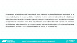 El tratamiento antimicrobiano tiene como objetivo limitar y erradicar los agentes bacterianos responsables de la
infección odontogénica de manera cuantitativa y cualitativa, mediante la administración sistémica de antibióticos o
la aplicación tópica de agentes antisépticos o antimicrobianos. El tratamiento quirúrgico resulta imprescindible en
casos complicados con invasión de los planos profundos de la cabeza y del cuello, siendo necesario para el drenaje
de abscesos que causen obstrucción de la vía aérea, para el desbridamiento de tejidos en las celulitis difusas, para
desbridamientos múltiples y para la colocación de tubos de drenaje, en casos necesarios.
 