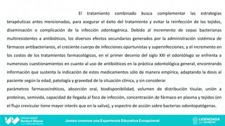 El tratamiento combinado busca complementar las estrategias
terapéuticas antes mencionadas, para asegurar el éxito del tratamiento y evitar la reinfección de los tejidos,
diseminación o complicación de la infección odontogénica. Debido al incremento de cepas bacterianas
multiresistentes a antibióticos, los diversos efectos secundarios generados por la administración sistémica de
fármacos antibacterianos, el creciente cuerpo de infecciones oportunistas y superinfecciones, y el incremento en
los costos de los tratamientos farmacológicos, en el primer decenio del siglo XXI el odontólogo se enfrenta a
numerosos cuestionamientos en cuanto al uso de antibióticos en la práctica odontológica general, encontrando
información que sustenta la indicación de estos medicamentos sólo de manera empírica, adaptando la dosis al
paciente según la edad, patología y gravedad de la situación clínica, y sin considerar
parámetros farmacocinéticos, absorción oral, biodisponibilidad, volumen de distribución tisular, unión a
proteínas, semivida, capacidad de llegada al foco de infección, concentración de fármaco en plasma y tejidos (en
el flujo crevicular tiene mayor interés que en la saliva), y espectro de acción sobre bacterias odontopatógenas.
 