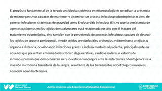 El propósito fundamental de la terapia antibiótica sistémica en estomatología es erradicar la presencia
de microorganismos capaces de mantener y diseminar un proceso infeccioso odontogénico, o bien, de
generar infecciones sistémicas de gravedad como Endocarditis Infecciosa (EI), ya que la persistencia de
agentes patógenos en los tejidos dentoalveolares está relacionada no sólo con el fracaso del
tratamiento odontológico, sino también con la persistencia de procesos infecciosos capaces de destruir
los tejidos de soporte periodontal, invadir tejidos cervicofaciales profundos, y diseminarse a tejidos u
órganos a distancia, ocasionando infecciones graves e incluso mortales al paciente, principalmente en
aquellos que presentan enfermedades crónico degenerativas, cardiovasculares o estados de
inmunosupresión que comprometan su respuesta inmunológica ante las infecciones odontogénicas y la
invasión microbiana transitoria de la sangre, resultante de los tratamientos odontológicos invasivos,
conocida como bacteremia.
 