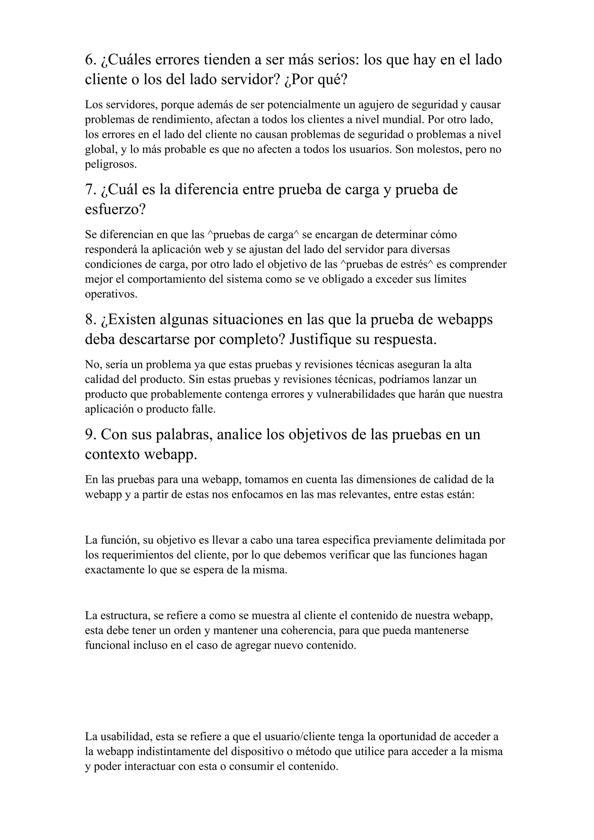 6. ¿Cuáles errores tienden a ser más serios: los que hay en el lado
cliente o los del lado servidor? ¿Por qué?
Los servidores, porque además de ser potencialmente un agujero de seguridad y causar
problemas de rendimiento, afectan a todos los clientes a nivel mundial. Por otro lado,
los errores en el lado del cliente no causan problemas de seguridad o problemas a nivel
global, y lo más probable es que no afecten a todos los usuarios. Son molestos, pero no
peligrosos.
7. ¿Cuál es la diferencia entre prueba de carga y prueba de
esfuerzo?
Se diferencian en que las ^pruebas de carga^ se encargan de determinar cómo
responderá la aplicación web y se ajustan del lado del servidor para diversas
condiciones de carga, por otro lado el objetivo de las ^pruebas de estrés^ es comprender
mejor el comportamiento del sistema como se ve obligado a exceder sus límites
operativos.
8. ¿Existen algunas situaciones en las que la prueba de webapps
deba descartarse por completo? Justifique su respuesta.
No, sería un problema ya que estas pruebas y revisiones técnicas aseguran la alta
calidad del producto. Sin estas pruebas y revisiones técnicas, podríamos lanzar un
producto que probablemente contenga errores y vulnerabilidades que harán que nuestra
aplicación o producto falle.
9. Con sus palabras, analice los objetivos de las pruebas en un
contexto webapp.
En las pruebas para una webapp, tomamos en cuenta las dimensiones de calidad de la
webapp y a partir de estas nos enfocamos en las mas relevantes, entre estas están:
La función, su objetivo es llevar a cabo una tarea especifica previamente delimitada por
los requerimientos del cliente, por lo que debemos verificar que las funciones hagan
exactamente lo que se espera de la misma.
La estructura, se refiere a como se muestra al cliente el contenido de nuestra webapp,
esta debe tener un orden y mantener una coherencia, para que pueda mantenerse
funcional incluso en el caso de agregar nuevo contenido.
La usabilidad, esta se refiere a que el usuario/cliente tenga la oportunidad de acceder a
la webapp indistintamente del dispositivo o método que utilice para acceder a la misma
y poder interactuar con esta o consumir el contenido.
 